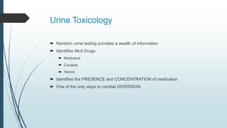 Urine Toxicology
 Random urine testing provides a wealth of information
 Identifies Illicit Drugs
 Marijuana
 Cocaine
 Heroin
 Identifies the PRESENCE and CONCENTRATION of medication
 One of the only ways to combat DIVERSION
 