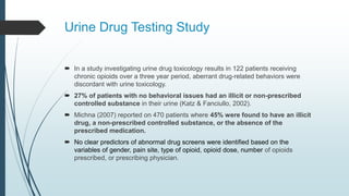 Urine Drug Testing Study
 In a study investigating urine drug toxicology results in 122 patients receiving
chronic opioids over a three year period, aberrant drug-related behaviors were
discordant with urine toxicology.
 27% of patients with no behavioral issues had an illicit or non-prescribed
controlled substance in their urine (Katz & Fanciullo, 2002).
 Michna (2007) reported on 470 patients where 45% were found to have an illicit
drug, a non-prescribed controlled substance, or the absence of the
prescribed medication.
 No clear predictors of abnormal drug screens were identified based on the
variables of gender, pain site, type of opioid, opioid dose, number of opioids
prescribed, or prescribing physician.
 