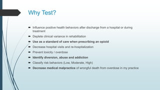 Why Test?
 Influence positive health behaviors after discharge from a hospital or during
treatment
 Deplete clinical variance in rehabilitation
 Use as a standard of care when prescribing an opioid
 Decrease hospital visits and re-hospitalization
 Prevent toxicity / overdose
 Identify diversion, abuse and addiction
 Classify risk behaviors (Low, Moderate, High)
 Decrease medical malpractice of wrongful death from overdose in my practice
 