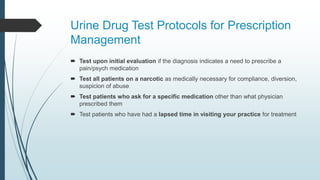 Urine Drug Test Protocols for Prescription
Management
 Test upon initial evaluation if the diagnosis indicates a need to prescribe a
pain/psych medication
 Test all patients on a narcotic as medically necessary for compliance, diversion,
suspicion of abuse
 Test patients who ask for a specific medication other than what physician
prescribed them
 Test patients who have had a lapsed time in visiting your practice for treatment
 