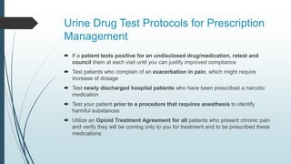Urine Drug Test Protocols for Prescription
Management
 If a patient tests positive for an undisclosed drug/medication, retest and
council them at each visit until you can justify improved compliance
 Test patients who complain of an exacerbation in pain, which might require
increase of dosage
 Test newly discharged hospital patients who have been prescribed a narcotic
medication
 Test your patient prior to a procedure that requires anesthesia to identify
harmful substances
 Utilize an Opioid Treatment Agreement for all patients who present chronic pain
and verify they will be coming only to you for treatment and to be prescribed these
medications
 