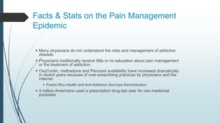Facts & Stats on the Pain Management
Epidemic
 Many physicians do not understand the risks and management of addictive
disease.
 Physicians traditionally receive little or no education about pain management
or the treatment of addiction.
 OxyContin, methadone and Percocet availability have increased dramatically
in recent years because of over-prescribing practices by physicians and the
internet.
 Puerto Rico Health and Anti-Addiction Services Administration
 4 million Americans used a prescription drug last year for non-medicinal
purposes
 