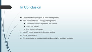 In Conclusion
 Understand the principles of pain management
 Best practice Opioid Therapy Management
 Controlled Substance Agreement with Patient
 Urine Drug Testing
 Drug Monitoring Program
 Identify opioid abuse and diversion tactics
 Know your patient
 Documentation to support Medical Necessity for services provided
 