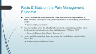 Facts & Stats on the Pain Management
Epidemic
 Overall, health-care providers wrote 259M prescriptions for painkillers in
2012, based on prescription data gathered from retail pharmacies by a commercial
vendor
 Centers for Disease Control
 New federal data show the rate of deaths involving prescription painkillers have
like Oxycontin and Vicodin more than tripled between 1999 and 2012.
 Centers for Disease Control Report, December 2014
 Heroin and pharmaceutical drugs are among the most abused substances in
Puerto Rico
 The National Drug Intelligence Center
 