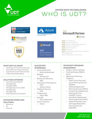 udtonline.com
954-308-5100
UDTACCOMPLISH MORE
UNITED DATA TECHNOLOGIES
WHO IS UDT?
WHAT SETS US APART
•	 Full Range of IT Solutions & Services
•	 Award Winning, Industry Services
•	 Level Presence with National Scale
•	 A Self-Served Marketplace
ADVANCED WORKLOAD
SOLUTIONS
•	 Blockchain
•	 IoT
•	 Power BI
SOLUTIONS OFFERING
•	 Cloud Recovery (DRaaS)
•	 Managed IaaS
•	 Managed M365
•	 Managed Security for O365
•	 Managed SQL
•	 Managed OMS
•	 Skype Operations Framework
QUICKSTART
OFFEREINGS
•	 Azure Assessment
•	 Defining Workloads
•	 Desktop
•	 Windows 10
•	 Backup and Recovery
•	 ASR
•	 Operations & Managment
•	 OMS
•	 System Center
•	 Mobility & Security
•	 EMS
•	 Collaboration
•	 Office 365
•	 Data/B1
•	 SQL Healthcheck
•	 Communications
•	 Teams
MICROSOFT PROGRAM
ENGAGEMENT
•	 GoAzure, PIE & FastTrack
•	 FastTrack Ready O365 &
Azure*
•	 Deployment Planning
Programs
•	 Public Cloud, Microsoft
Azure Planning Services
(AZDPS)
•	 Desktop Deployment
Planning Services (DDPS)
•	 Private Cloud Deployment
Planning Services
(PVDPS)- Future
•	 SharePoint Deployment
Planning Services (SDPS)
•	 Skype for Business and
Exchange Deployment
Planning Services
(S&EDPS)
Microsoft US Managed Gold Partner for
12+ YEAR S
CRN’s Next-Gen 250 list- Pioneering
Solution Providers
REVOLUTIONIZI NG CLIENT SUPPORT
3 YEARS RUNNIN G
Gold Cloud Platf orm
Gold Cloud Productivity
Gold Enterprise Mobility Management
Gold Windows and Devices
Gold Communications
Gold Messaging
Gold Small and Midmarket Cloud Solutions
Silver Datacenter
Silver Collaboration and Content
RTTop 10 US Azure Deployment Partners
2015 / 2016 / 2017
 