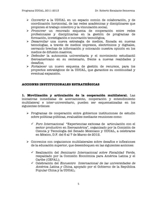 Programa UDUAL, 2011-2013                      Dr. Roberto Escalante Semerena


    Convertir a la UDUAL en un espacio común de colaboración, y de
     coordinación horizontal, de las redes académicas y disciplinares que
     propicien el trabajo colectivo y la vinculación social;
    Promover un renovado esquema de cooperación entre redes
     profesionales y disciplinarias en la gestión de programas de
     formación, investigación e innovación tecnológica;
    Desarrollar una nueva estrategia de medios, fincada en nuevas
     tecnologías, a través de medios impresos, electrónicos y digitales,
     cerrando brechas de información y colocando nuestra opinión en los
     medios de difusión masivos;
    Defender la autonomía universitaria y el movimiento estudiantil
     iberoamericano en su centenario, frente a nuevas realidades y
     desafíos;
    Fortalecer un nuevo esquema de gestión de recursos, para los
     proyectos estratégicos de la UDUAL, que garantice su continuidad y
     eventual expansión.


ACCIONES INSTITUCIONALES ESTRATEÉGICAS


1. Movilización y articulación de la cooperación multilateral. Las
iniciativas inmediatas de acercamiento, cooperación y entendimiento
multilateral e inter-universitario, pueden ser esquematizadas en los
siguientes órdenes:

    Programas de cooperación entre gobiernos instituciones de estudio
     sobre políticas públicas, evaluables mediante reuniones como:

       Foro Internacional “Experiencias exitosas de articulación con el
        sector productivo en Iberoamérica”, organizado por la Comisión de
        Ciencia y Tecnología del Senado Mexicano y UDUAL, a celebrarse
        en México, D.F. del 6 al 7 de Marzo de 2012.

    Convenios con organismos multilaterales sobre desafíos e inflexiones
     de la educación superior, que desemboquen en las siguientes acciones:

       Realización del Seminario Internacional sobre Fiscalidad Verde,
        respaldado por la Comisión Económica para América Latina y el
        Caribe (CEPAL);
       Celebración del Encuentro Internacional de las universidades de
        América Latina y China, apoyado por el Gobierno de la República
        Popular China y la UDUAL;



                                    5	
                                  	
  
 
