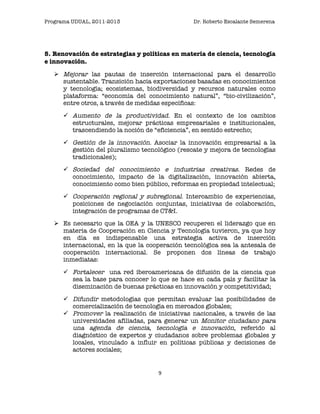 Programa UDUAL, 2011-2013                       Dr. Roberto Escalante Semerena




5. Renovación de estrategias y políticas en materia de ciencia, tecnología
e innovación.

    Mejorar las pautas de inserción internacional para el desarrollo
     sustentable. Transición hacia exportaciones basadas en conocimientos
     y tecnología; ecosistemas, biodiversidad y recursos naturales como
     plataforma: “economía del conocimiento natural”, “bio-civilización”,
     entre otros, a través de medidas específicas:
       Aumento de la productividad. En el contexto de los cambios
        estructurales, mejorar prácticas empresariales e institucionales,
        trascendiendo la noción de “eficiencia”, en sentido estrecho;
       Gestión de la innovación. Asociar la innovación empresarial a la
        gestión del pluralismo tecnológico (rescate y mejora de tecnologías
        tradicionales);
       Sociedad del conocimiento e industrias creativas. Redes de
        conocimiento, impacto de la digitalización, innovación abierta,
        conocimiento como bien público, reformas en propiedad intelectual;
       Cooperación regional y subregional. Intercambio de experiencias,
        posiciones de negociación conjuntas, iniciativas de colaboración,
        integración de programas de CT&I.
    Es necesario que la OEA y la UNESCO recuperen el liderazgo que en
     materia de Cooperación en Ciencia y Tecnología tuvieron, ya que hoy
     en día es indispensable una estrategia activa de inserción
     internacional, en la que la cooperación tecnológica sea la antesala de
     cooperación internacional. Se proponen dos líneas de trabajo
     inmediatas:
       Fortalecer una red iberoamericana de difusión de la ciencia que
        sea la base para conocer lo que se hace en cada país y facilitar la
        diseminación de buenas prácticas en innovación y competitividad;
       Difundir metodologías que permitan evaluar las posibilidades de
        comercialización de tecnología en mercados globales;
       Promover la realización de iniciativas nacionales, a través de las
        universidades afiliadas, para generar un Monitor ciudadano para
        una agenda de ciencia, tecnología e innovación, referido al
        diagnóstico de expertos y ciudadanos sobre problemas globales y
        locales, vinculado a influir en políticas públicas y decisiones de
        actores sociales;


                                    9	
                                   	
  
 