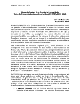 Programa UDUAL, 2011-2013                         Dr. Roberto Escalante Semerena




            Líneas de Trabajo de la Secretaría General de la
   Unión de Universidades de América Latina (UDUAL), 2011-2013.


                                                           Roberto Escalante
                                                           Septiembre, 2011

El cambio de época, de la que somos testigos, puede ser caracterizado como
un periodo de transformaciones aceleradas en todos los ámbitos: crisis
económicas que devienen de las financieras; eventos naturales extremos que
responden al consumo excesivo de energía; mala administración del agua y
recursos no renovables que precipitan un cambio climático con sus
amenazas tangibles expresadas en la escasez de alimentos, migraciones
forzadas y abandono rural; nuevas formas de organización del trabajo que
modifican los patrones económicos y productivos, acusando la desigualdad y
la divergencia del desarrollo entre regiones y países.

Las instituciones de educación superior (IES), como expresión de la
inteligencia social contemporánea, no solo tienen la responsabilidad de
formar a las futuras generaciones, sino que están comprometidas en ayudar
a definir alternativas socialmente responsables de políticas públicas para el
bienestar colectivo. La Unión de Universidad de América Latina (UDUAL), no
es ajena este propósito, antes bien, su sentido se inscribe en esta orientación
como un medio para que las instituciones de educación superior se
comprometan con programas de desarrollo multilateral orientados hacia los
retos que reclama este cambio de época. El nombramiento de la nueva
Secretaría General, a mi cargo, representa una valiosa oportunidad para
replantear, a partir de ejes articuladores, las tareas de nuestra institución
colegiada y proponer nuevos horizontes de trabajo, sin dejar de atender y
fortalecer lo construido hasta la fecha.

La UDUAL tiene asignadas una serie de tareas definidas en sus estatutos, así
como una valiosa tradición de trabajo en favor de la colaboración inter-
universitaria. El principal reto de hoy es delinear un mapa de ruta
institucional, cuyo eje principal sea lo que me atrevería a llamar la
“epistemología de una nueva forma de conocimiento” de América Latina y su
entorno global. Este nuevo conocimiento, no debe ignorar el contexto de
transformaciones globales que pueden expresarse en:

    El cambio climático que hoy impone acciones decididas: obliga a
     reorientar el paradigma productivo y los patrones de consumo, exige

                                       1	
                                  	
  
 