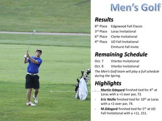 Results
8th Place   Edgewood Fall Classic
3rd Place   Loras Invitational
6th Place   Clarke Invitational
4th Place   UD Fall Invitational
2nd Place   Elmhurst Fall Invite

Remaining Schedule
Oct. 7-8 Viterbo Invitational
The Men’s Golf team will play a full schedule
during the Spring.

Highlights
-   Martin Odegard finished tied for 4th at
    Loras with a +1 over par, 73.
-   Eric Wolfe finished tied for 10th at Loras
    with a +2 over par, 74.
-   M.Odegard finished tied for 5th at UD
    Fall Invitational with a +11, 151.
-   M.Odegard finished tied for 1st at
    Elmhurst Fall Invite with 72.
 