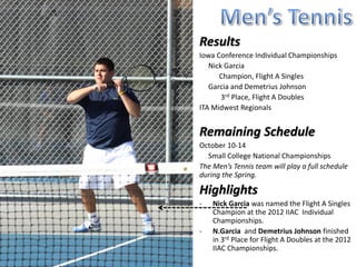 Results
Iowa Conference Individual Championships
   Nick Garcia
      Champion, Flight A Singles
   Garcia and Demetrius Johnson
       3rd Place, Flight A Doubles
ITA Midwest Regionals
   Nick Garcia, Singles Quarterfinalist

Remaining Schedule
The Men’s Tennis team will play a full schedule
during the Spring.

Highlights
-   Nick Garcia was named the Flight A Singles
    Champion at the 2012 IIAC Individual
    Championships.
-   N.Garcia and Demetrius Johnson finished
    in 3rd Place for Flight A Doubles at the 2012
    IIAC Championships.
 