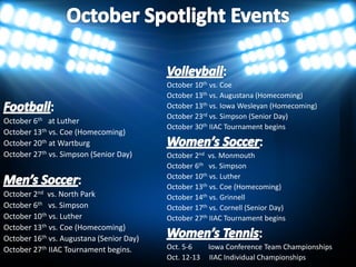 October 10th vs. Coe
                                       October 13th vs. Augustana (Homecoming)
                                       October 13th vs. Iowa Wesleyan (Homecoming)
                                       October 23rd vs. Simpson
October 6th at Luther
                                       October 30th IIAC Tournament begins
October 13th vs. Coe (Homecoming)
October 20th at Wartburg
October 27th vs. Simpson               October 2nd vs. Monmouth
                                       October 6th vs. Simpson
                                       October 10th vs. Luther
                                       October 13th vs. Coe (Homecoming)
October 2nd vs. North Park             October 14th vs. Grinnell
October 6th vs. Simpson                October 17th vs. Cornell
October 10th vs. Luther                October 27th IIAC Tournament begins
October 13th vs. Coe (Homecoming)
October 16th vs. Augustana
October 27th IIAC Tournament begins.   Oct. 5-6    Iowa Conference Individual Championships
 