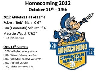 Homecoming 2012
                        October 11th – 14th
2012 Athletics Hall of Fame
Robert “Bob” Glenn C’67
Lisa (Demerath) Schultz C’02
Maurcie Waugh C’62 *
*Hall of Distinction


Oct. 13th Games
10:00, Volleyball vs. Augustana
1:00, Women’s Soccer vs. Coe
2:00, Volleyball vs. Iowa Wesleyan
3:00, Football vs. Coe
3:30, Men’s Soccer vs. Coe
 