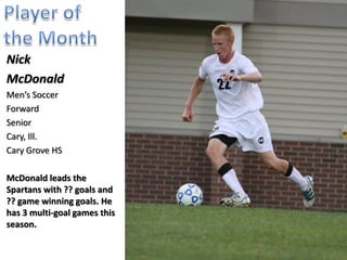 Nick
McDonald
Men’s Soccer
Forward
Senior
Cary, Ill.
Cary Grove HS

McDonald leads the
Spartans with 13 goals, 5
assists, 41 shots, 22 shots
on goal, and 4 game
winning goals. He has 4
multi-goal games this
season while also scoring
goals in 5 consecutive
games.
 