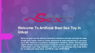 Welcome To Artificial Best Sex Toy In
Udupi
Spice up your sex life with our exclusive collection of erotic sex toys for male,
female and couple. Visit our online storefront at www.adultsextoy.in, and avail
up to 60% discount on products starting from vibrators, dildos, silicone penis,
nipple vibrator, breast enlargement tools for women, silicone vagina, fleshlight
masturbator, cock ring, inflatable sex dolls for men, bondage kits, strap dildos
for couples and many more. Call/What’s app: 8697743555
 