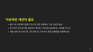 지속적인 개선이 필요
출시 후 프로젝트 종료가 아니라 운영 과정에서 기능 개선이 필수
장기적인 유지보수를 보장하지 못하면 스타트업 입장에서는 재개발 리스크
개발 완료 후 인수인계, 코드리뷰 등 고객사의 개발 내재화를 지원해야 함
10
 