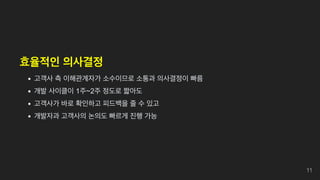 효율적인 의사결정
고객사 측 이해관계자가 소수이므로 소통과 의사결정이 빠름
개발 사이클이 1주~2주 정도로 짧아도
고객사가 바로 확인하고 피드백을 줄 수 있고
개발자과 고객사의 논의도 빠르게 진행 가능
11
 
