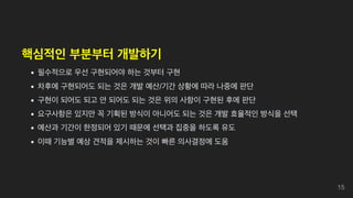 핵심적인 부분부터 개발하기
필수적으로 우선 구현되어야 하는 것부터 구현
차후에 구현되어도 되는 것은 개발 예산/기간 상황에 따라 나중에 판단
구현이 되어도 되고 안 되어도 되는 것은 위의 사항이 구현된 후에 판단
요구사항은 있지만 꼭 기획된 방식이 아니어도 되는 것은 개발 효율적인 방식을 선택
예산과 기간이 한정되어 있기 때문에 선택과 집중을 하도록 유도
이때 기능별 예상 견적을 제시하는 것이 빠른 의사결정에 도움
15
 