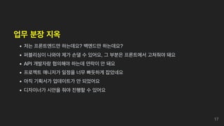 업무 분장 지옥
저는 프론트엔드만 하는데요? 백엔드만 하는데요?
퍼블리싱이 나와야 제가 손댈 수 있어요, 그 부분은 프론트에서 고쳐줘야 돼요
API 개발자랑 협의해야 하는데 연락이 안 돼요
프로젝트 매니저가 일정을 너무 빠듯하게 잡았네요
아직 기획서가 업데이트가 안 되었어요
디자이너가 시안을 줘야 진행할 수 있어요
17
 