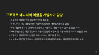 프로젝트 매니저의 역할을 개발자가 담당
프로젝트 개발을 위해 필요한 인원을 최소화
인썸니아는 PM 역할을 메인 개발자 담당하여 PM직군이 따로 없음
메인 개발자가 직접 고객사와 소통하고 개발하고 개별 기능의 공수 및 일정 파악
PM이라는 중간 과정이 없어서 소통이 간결하고 중복 및 소통 오류가 사라져 효율성 3배
개발자의 적극적이고 친절한 커뮤니케이션 태도가 중요함
사실 PM 직군의 경력에서 비개발자로서 어깨너머로 배우는 개발지식의 비중이 높음
19
 