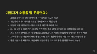 개발자가 소통을 잘 못하면요?
소통을 잘한다는 것은 능력이나 지식보다는 태도의 측면
개발자의 커뮤니케이션 태도는 애자일에서의 핵심 전제
개발자 채용 과정부터 소통의 태도를 가장 중요하게 고려
자신의 생각을 개발 관련, 비개발 관련 모두 조리 있게 표현하는가, 표현하려고 하는가
혼자 똑똑한 천재보다는 적극적으로 소통하고 다른 사람과 원활하게 협업하는 진득한 사람
고객사에 대한 개발자의 태도가 좋으려면 소속 개발사에 대한 개발자의 태도가 좋아야 함
좋은 개발자를 채용하고 개발자와 개발사가 장기적으로 좋은 관계를 맺어야 가능함
20
 