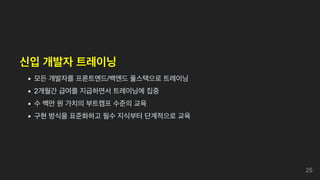 신입 개발자 트레이닝
모든 개발자를 프론트엔드/백엔드 풀스택으로 트레이닝
2개월간 급여를 지급하면서 트레이닝에 집중
수 백만 원 가치의 부트캠프 수준의 교육
구현 방식을 표준화하고 필수 지식부터 단계적으로 교육
25
 