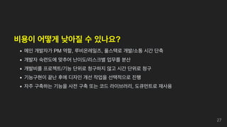비용이 어떻게 낮아질 수 있나요?
메인 개발자가 PM 역할, 루비온레일즈, 풀스택로 개발/소통 시간 단축
개발자 숙련도에 맞추어 난이도/리스크별 업무를 분산
개발비를 프로젝트/기능 단위로 청구하지 않고 시간 단위로 청구
기능구현이 끝난 후에 디자인 개선 작업을 선택적으로 진행
자주 구축하는 기능을 사전 구축 또는 코드 라이브러리, 도큐먼트로 재사용
27
 