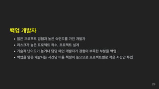 백업 개발자
많은 프로젝트 경험과 높은 숙련도를 가진 개발자
리스크가 높은 프로젝트 착수, 프로젝트 설계
기술적 난이도가 높거나 담당 메인 개발자가 경험이 부족한 부분을 백업
백업을 맡은 개발자는 시간당 비용 책정이 높으므로 프로젝트별로 적은 시간만 투입
29
 