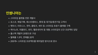 인썸니아는
스타트업 플랫폼 전문 개발사
포스코, 제일기획, 패스트캠퍼스, 롯데 등 대기업/중견기업 고객사
펫트너, 리트니스, 겟차, 클링크, 세이 등 스타트업 초창기 플랫폼 구축
캐시노트, 피플펀드, 펀다, 헬로네이처 등 대형 스타트업의 신규 프로젝트 담당
풀스택 개발자 20명으로 구성
월매출 1.5억, 연매출 20억
200개+ 스타트업 프로젝트를 애자일한 방식으로 완수
3
 