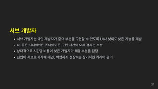 서브 개발자
서브 개발자는 메인 개발자가 중요 부분을 구현할 수 있도록 UI나 낮이도 낮은 기능을 개발
UI 등은 시니어이든 쥬니어이든 구현 시간이 오래 걸리는 부분
상대적으로 시간당 비용이 낮은 개발자가 해당 부분을 담당
신입이 서브로 시작해 메인, 백업까지 성장하는 장기적인 커리어 관리
31
 