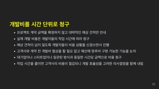 개발비를 시간 단위로 청구
프로젝트 계약 금액을 확정하지 않고 대략적인 예상 견적만 안내
실제 개발 비용은 개발자들의 작업 시간에 따라 청구
예상 견적이 넘지 않도록 개발자들이 비용 상황을 신경쓰면서 진행
고객사와 계약 전 개발비 협상을 할 필요 없고 예산에 맞추어 구현 가능한 기능을 논의
대기업이나 스타트업이나 일관된 방식과 동일한 시간당 금액으로 비용 청구
작업 시간을 줄이면 고객사의 비용이 절감되니 개발 효율성을 고려한 의사결정을 함께 내림
32
 