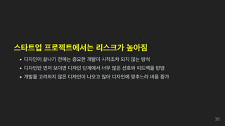 스타트업 프로젝트에서는 리스크가 높아짐
디자인이 끝나기 전에는 중요한 개발이 시작조차 되지 않는 방식
디자인만 먼저 보이면 디자인 단계에서 너무 많은 선호와 피드백을 반영
개발을 고려하지 않은 디자인이 나오고 않아 디자인에 맞추느라 비용 증가
35
 