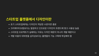 스타트업 플랫폼에서 디자인이란
초기 스타트업에게는 디자인이 적당한 수준이면 충분
크리에이티브함보다는 말끔하고 단조로운 디자인이 트렌드에 맞고 사용성 높음
스타트업 프로젝트가 실패하는 이유는 디자인 때문이 아니라 개발 때문이고
개발 비용의 대부분을 심미성보다는 플랫폼의 기능 구축에 투입해야 함
36
 