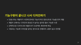 기능구현이 끝나고 나서 디자인하기
인썸니아는 개발자가 사전에 준비된 기능/디자인 컴포넌트로 기능을 먼저 개발
개발자 선에서는 디자인의 완성도가 높지는 않지만 출시 가능한 수준
선택적으로 디자이너와 퍼블리셔가 프로젝트 후반부에 투입
구동되는 기능에 디자인을 입히는 방식으로 진행되어 소통이 쉽고 안전함
37
 