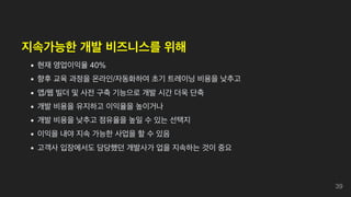 지속가능한 개발 비즈니스를 위해
현재 영업이익율 40%
향후 교육 과정을 온라인/자동화하여 초기 트레이닝 비용을 낮추고
앱/웹 빌더 및 사전 구축 기능으로 개발 시간 더욱 단축
개발 비용을 유지하고 이익율을 높이거나
개발 비용을 낮추고 점유율을 높일 수 있는 선택지
이익을 내야 지속 가능한 사업을 할 수 있음
고객사 입장에서도 담당했던 개발사가 업을 지속하는 것이 중요
39
 