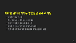 애자일 원칙에 가까운 방법들을 위주로 사용
반복적인 개발 사이클
문서 작성보다는 동작하는 소프트웨어
고객사가 직접 사용해보도록 하는 것
단순한 구현부터 점진적으로 발전시켜나감
자주 소통하며 의사 결정을 개발자와 고객사와 함께 내림
45
 