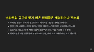 스타트업 규모에 맞지 않은 방법들은 제외하거나 간소화
수백 만 원부터 수백 억 원 규모까지 커버하는 다양한 애자일 프랙티스
인셉션 덱, 사용자 스토리, 플래닝 포커, 데일리 스크럼 등은 생략하거나 단순화
프로젝트 리스크 파악, 핵심 사용자 플로우만 정리, 주요 기능별 공수 산정
리팩토링은 개발 진행 중에 부분적으로 진행, 페어 프로그래밍 대신 코드 리뷰 등
46
 