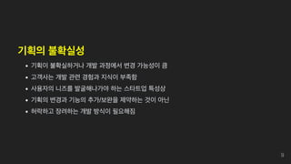 기획의 불확실성
기획이 불확실하거나 개발 과정에서 변경 가능성이 큼
고객사는 개발 관련 경험과 지식이 부족함
사용자의 니즈를 발굴해나가야 하는 스타트업 특성상
기획의 변경과 기능의 추가/보완을 제약하는 것이 아닌
허락하고 장려하는 개발 방식이 필요해짐
9
 