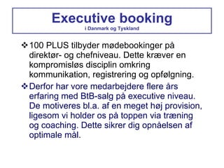Executive booking i Danmark og Tyskland 100 PLUS tilbyder mødebookinger på direktør- og chefniveau. Dette kræver en kompromisløs disciplin omkring kommunikation, registrering og opfølgning. Derfor har vore medarbejdere flere års erfaring med BtB-salg på executive niveau. De motiveres bl.a. af en meget høj provision, ligesom vi holder os på toppen via træning og coaching. Dette sikrer dig opnåelsen af optimale mål. 