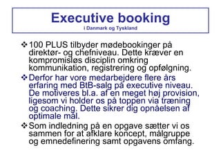 Executive booking i Danmark og Tyskland 100 PLUS tilbyder mødebookinger på direktør- og chefniveau. Dette kræver en kompromisløs disciplin omkring kommunikation, registrering og opfølgning. Derfor har vore medarbejdere flere års erfaring med BtB-salg på executive niveau. De motiveres bl.a. af en meget høj provision, ligesom vi holder os på toppen via træning og coaching. Dette sikrer dig opnåelsen af optimale mål. Som indledning på en opgave sætter vi os sammen for at afklare koncept, målgruppe og emnedefinering samt opgavens omfang. 