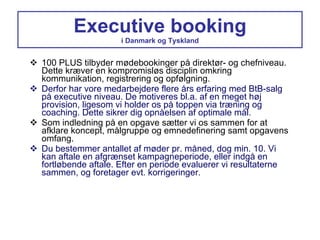 Executive booking i Danmark og Tyskland 100 PLUS tilbyder mødebookinger på direktør- og chefniveau. Dette kræver en kompromisløs disciplin omkring kommunikation, registrering og opfølgning. Derfor har vore medarbejdere flere års erfaring med BtB-salg på executive niveau. De motiveres bl.a. af en meget høj provision, ligesom vi holder os på toppen via træning og coaching. Dette sikrer dig opnåelsen af optimale mål. Som indledning på en opgave sætter vi os sammen for at afklare koncept, målgruppe og emnedefinering samt opgavens omfang. Du bestemmer antallet af møder pr. måned, dog min. 10. Vi kan aftale en afgrænset kampagneperiode, eller indgå en fortløbende aftale. Efter en periode evaluerer vi resultaterne sammen, og foretager evt. korrigeringer. 