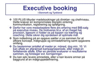 Executive booking i Danmark og Tyskland 100 PLUS tilbyder mødebookinger på direktør- og chefniveau. Dette kræver en kompromisløs disciplin omkring kommunikation, registrering og opfølgning. Derfor har vore medarbejdere flere års erfaring med BtB-salg på executive niveau. De motiveres bl.a. af en meget høj provision, ligesom vi holder os på toppen via træning og coaching. Dette sikrer dig opnåelsen af optimale mål. Som indledning på en opgave sætter vi os sammen for at afklare koncept, målgruppe og emnedefinering samt opgavens omfang. Du bestemmer antallet af møder pr. måned, dog min. 10. Vi kan aftale en afgrænset kampagneperiode, eller indgå en fortløbende aftale. Efter en periode evaluerer vi resultaterne sammen, og foretager evt. korrigeringer. Du kan selv levere emnedata, eller vi kan levere emner på baggrund af en målgruppedefinering. 