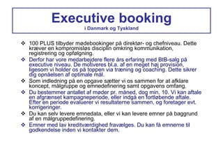 Executive booking i Danmark og Tyskland 100 PLUS tilbyder mødebookinger på direktør- og chefniveau. Dette kræver en kompromisløs disciplin omkring kommunikation, registrering og opfølgning. Derfor har vore medarbejdere flere års erfaring med BtB-salg på executive niveau. De motiveres bl.a. af en meget høj provision, ligesom vi holder os på toppen via træning og coaching. Dette sikrer dig opnåelsen af optimale mål. Som indledning på en opgave sætter vi os sammen for at afklare koncept, målgruppe og emnedefinering samt opgavens omfang. Du bestemmer antallet af møder pr. måned, dog min. 10. Vi kan aftale en afgrænset kampagneperiode, eller indgå en fortløbende aftale. Efter en periode evaluerer vi resultaterne sammen, og foretager evt. korrigeringer. Du kan selv levere emnedata, eller vi kan levere emner på baggrund af en målgruppedefinering. Emner med lav kreditværdighed fravælges. Du kan få emnerne til godkendelse inden vi kontakter dem. 