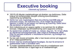 Executive booking i Danmark og Tyskland 100 PLUS tilbyder mødebookinger på direktør- og chefniveau. Dette kræver en kompromisløs disciplin omkring kommunikation, registrering og opfølgning. Derfor har vore medarbejdere flere års erfaring med BtB-salg på executive niveau. De motiveres bl.a. af en meget høj provision, ligesom vi holder os på toppen via træning og coaching. Dette sikrer dig opnåelsen af optimale mål. Som indledning på en opgave sætter vi os sammen for at afklare koncept, målgruppe og emnedefinering samt opgavens omfang. Du bestemmer antallet af møder pr. måned, dog min. 10. Vi kan aftale en afgrænset kampagneperiode, eller indgå en fortløbende aftale. Efter en periode evaluerer vi resultaterne sammen, og foretager evt. korrigeringer. Du kan selv levere emnedata, eller vi kan levere emner på baggrund af en målgruppedefinering. Emner med lav kreditværdighed fravælges. Du kan få emnerne til godkendelse inden vi kontakter dem. Vi mailer mødebekræftelse til emnet med din e-mailadresse som afsender. Dermed kan vi også tage os af mødeændringer. 