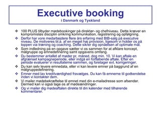 Executive booking i Danmark og Tyskland 100 PLUS tilbyder mødebookinger på direktør- og chefniveau. Dette kræver en kompromisløs disciplin omkring kommunikation, registrering og opfølgning. Derfor har vore medarbejdere flere års erfaring med BtB-salg på executive niveau. De motiveres bl.a. af en meget høj provision, ligesom vi holder os på toppen via træning og coaching. Dette sikrer dig opnåelsen af optimale mål. Som indledning på en opgave sætter vi os sammen for at afklare koncept, målgruppe og emnedefinering samt opgavens omfang. Du bestemmer antallet af møder pr. måned, dog min. 10. Vi kan aftale en afgrænset kampagneperiode, eller indgå en fortløbende aftale. Efter en periode evaluerer vi resultaterne sammen, og foretager evt. korrigeringer. Du kan selv levere emnedata, eller vi kan levere emner på baggrund af en målgruppedefinering. Emner med lav kreditværdighed fravælges. Du kan få emnerne til godkendelse inden vi kontakter dem. Vi mailer mødebekræftelse til emnet med din e-mailadresse som afsender. Dermed kan vi også tage os af mødeændringer. Og vi mailer dig mødeaftalen direkte til din kalender med tilhørende kommentarer. 