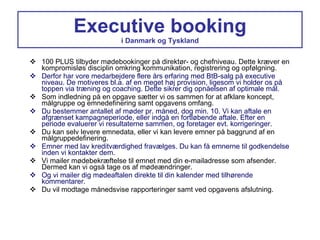 Executive booking i Danmark og Tyskland 100 PLUS tilbyder mødebookinger på direktør- og chefniveau. Dette kræver en kompromisløs disciplin omkring kommunikation, registrering og opfølgning. Derfor har vore medarbejdere flere års erfaring med BtB-salg på executive niveau. De motiveres bl.a. af en meget høj provision, ligesom vi holder os på toppen via træning og coaching. Dette sikrer dig opnåelsen af optimale mål. Som indledning på en opgave sætter vi os sammen for at afklare koncept, målgruppe og emnedefinering samt opgavens omfang. Du bestemmer antallet af møder pr. måned, dog min. 10. Vi kan aftale en afgrænset kampagneperiode, eller indgå en fortløbende aftale. Efter en periode evaluerer vi resultaterne sammen, og foretager evt. korrigeringer. Du kan selv levere emnedata, eller vi kan levere emner på baggrund af en målgruppedefinering. Emner med lav kreditværdighed fravælges. Du kan få emnerne til godkendelse inden vi kontakter dem. Vi mailer mødebekræftelse til emnet med din e-mailadresse som afsender. Dermed kan vi også tage os af mødeændringer. Og vi mailer dig mødeaftalen direkte til din kalender med tilhørende kommentarer. Du vil modtage månedsvise rapporteringer samt ved opgavens afslutning. 