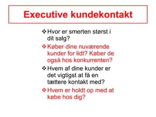 Executive kundekontakt Hvor er smerten størst i dit salg? Køber dine nuværende kunder for lidt? Køber de også hos konkurrenten? Hvem af dine kunder er det vigtigst at få en tættere kontakt med? Hvem er holdt op med at købe hos dig? 