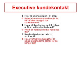 Executive kundekontakt Hvor er smerten størst i dit salg? Køber dine nuværende kunder for lidt? Køber de også hos konkurrenten? Hvem af dine kunder er det vigtigst at få en tættere kontakt med? Hvem er holdt op med at købe hos dig? Kender dine kunder hele dit sortiment? Hos ovennævnte kategorier er salgs-mulighederne størst, for de kender dig! 