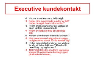 Executive kundekontakt Hvor er smerten størst i dit salg? Køber dine nuværende kunder for lidt? Køber de også hos konkurrenten? Hvem af dine kunder er det vigtigst at få en tættere kontakt med? Hvem er holdt op med at købe hos dig? Kender dine kunder hele dit sortiment? Hos ovennævnte kategorier er salgs-mulighederne størst, for de kender dig! Hvilke potentielle kunder er det vigtigst for dig at få kontakt med? Kender du deres key buying factors?  100 PLUS tilbyder at udføre telefonisk kontakt til ovennævnte kundegrupper på eksekutivt niveau.  