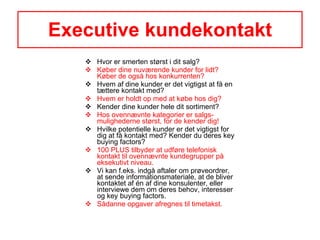 Executive kundekontakt Hvor er smerten størst i dit salg? Køber dine nuværende kunder for lidt? Køber de også hos konkurrenten? Hvem af dine kunder er det vigtigst at få en tættere kontakt med? Hvem er holdt op med at købe hos dig? Kender dine kunder hele dit sortiment? Hos ovennævnte kategorier er salgs-mulighederne størst, for de kender dig! Hvilke potentielle kunder er det vigtigst for dig at få kontakt med? Kender du deres key buying factors?  100 PLUS tilbyder at udføre telefonisk kontakt til ovennævnte kundegrupper på eksekutivt niveau.  Vi kan f.eks. indgå aftaler om prøveordrer, at sende informationsmateriale, at de bliver kontaktet af én af dine konsulenter, eller interviewe dem om deres behov, interesser og key buying factors. Sådanne opgaver afregnes til timetakst. 