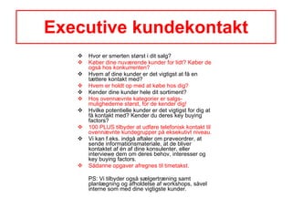 Executive kundekontakt Hvor er smerten størst i dit salg? Køber dine nuværende kunder for lidt? Køber de også hos konkurrenten? Hvem af dine kunder er det vigtigst at få en tættere kontakt med? Hvem er holdt op med at købe hos dig? Kender dine kunder hele dit sortiment? Hos ovennævnte kategorier er salgs-mulighederne størst, for de kender dig! Hvilke potentielle kunder er det vigtigst for dig at få kontakt med? Kender du deres key buying factors?  100 PLUS tilbyder at udføre telefonisk kontakt til ovennævnte kundegrupper på eksekutivt niveau.  Vi kan f.eks. indgå aftaler om prøveordrer, at sende informationsmateriale, at de bliver kontaktet af én af dine konsulenter, eller interviewe dem om deres behov, interesser og key buying factors. Sådanne opgaver afregnes til timetakst. PS: Vi tilbyder også sælgertræning samt planlægning og afholdelse af workshops, såvel interne som med dine vigtigste kunder. 